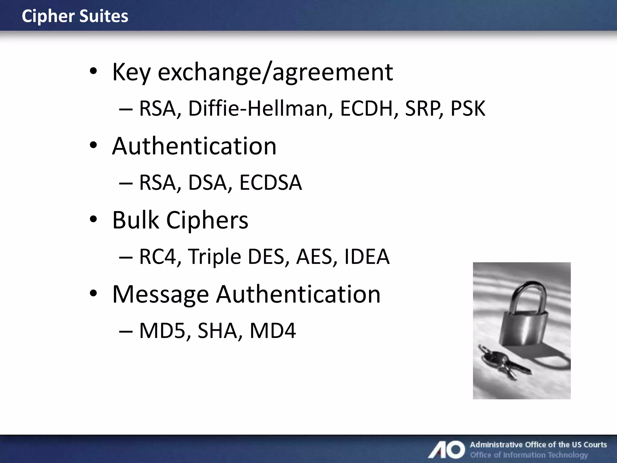 Cipher Suites

• Key exchange/agreement
– RSA, Diffie-Hellman, ECDH, SRP, PSK

• Authentication
– RSA, DSA, ECDSA

• Bulk Ciphers
– RC4, Triple DES, AES, IDEA

• Message Authentication
– MD5, SHA, MD4

 