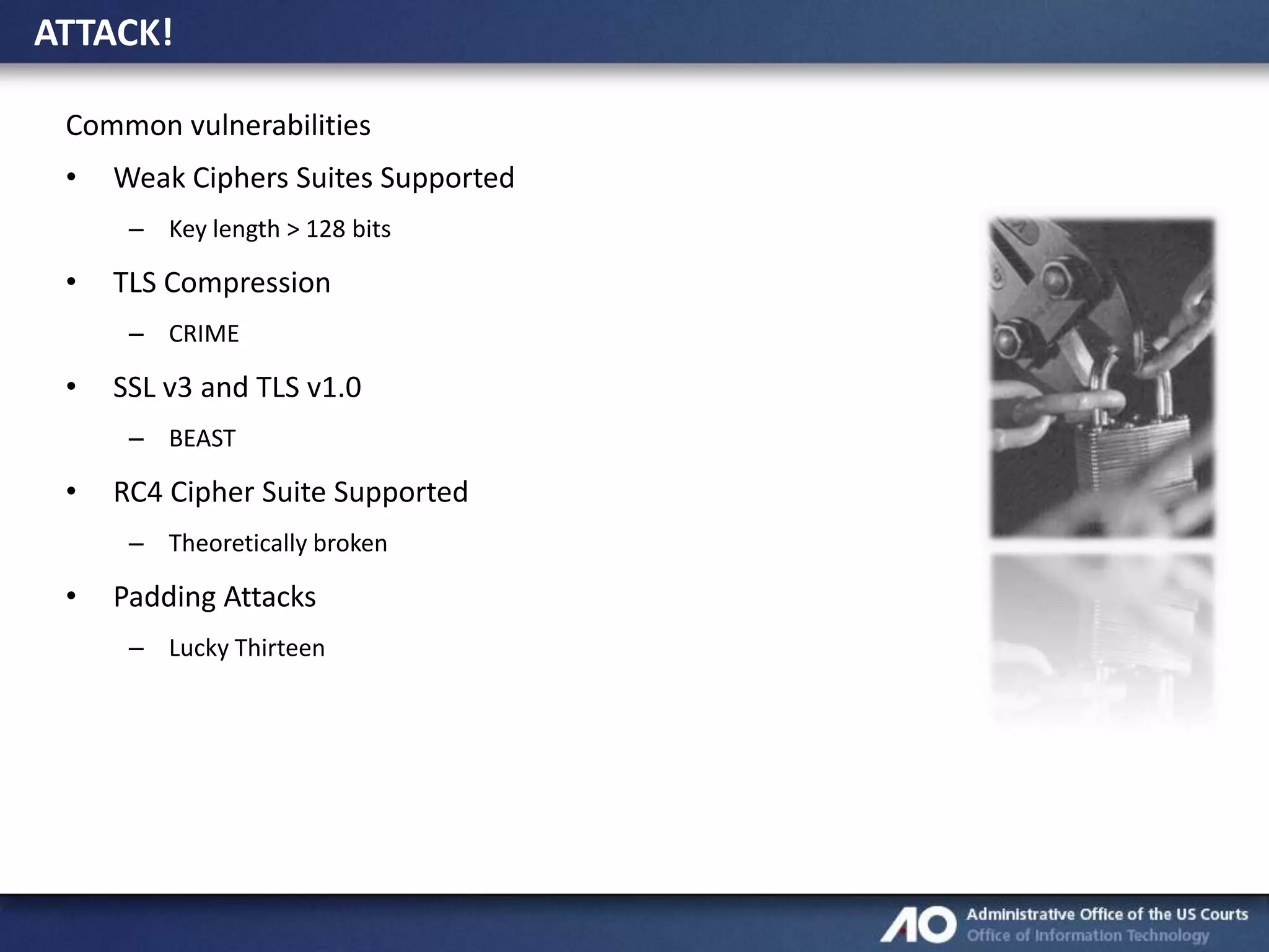 ATTACK!
Common vulnerabilities
•

Weak Ciphers Suites Supported
– Key length > 128 bits

•

TLS Compression
– CRIME

•

SSL v3 and TLS v1.0
– BEAST

•

RC4 Cipher Suite Supported
– Theoretically broken

•

Padding Attacks
– Lucky Thirteen

 