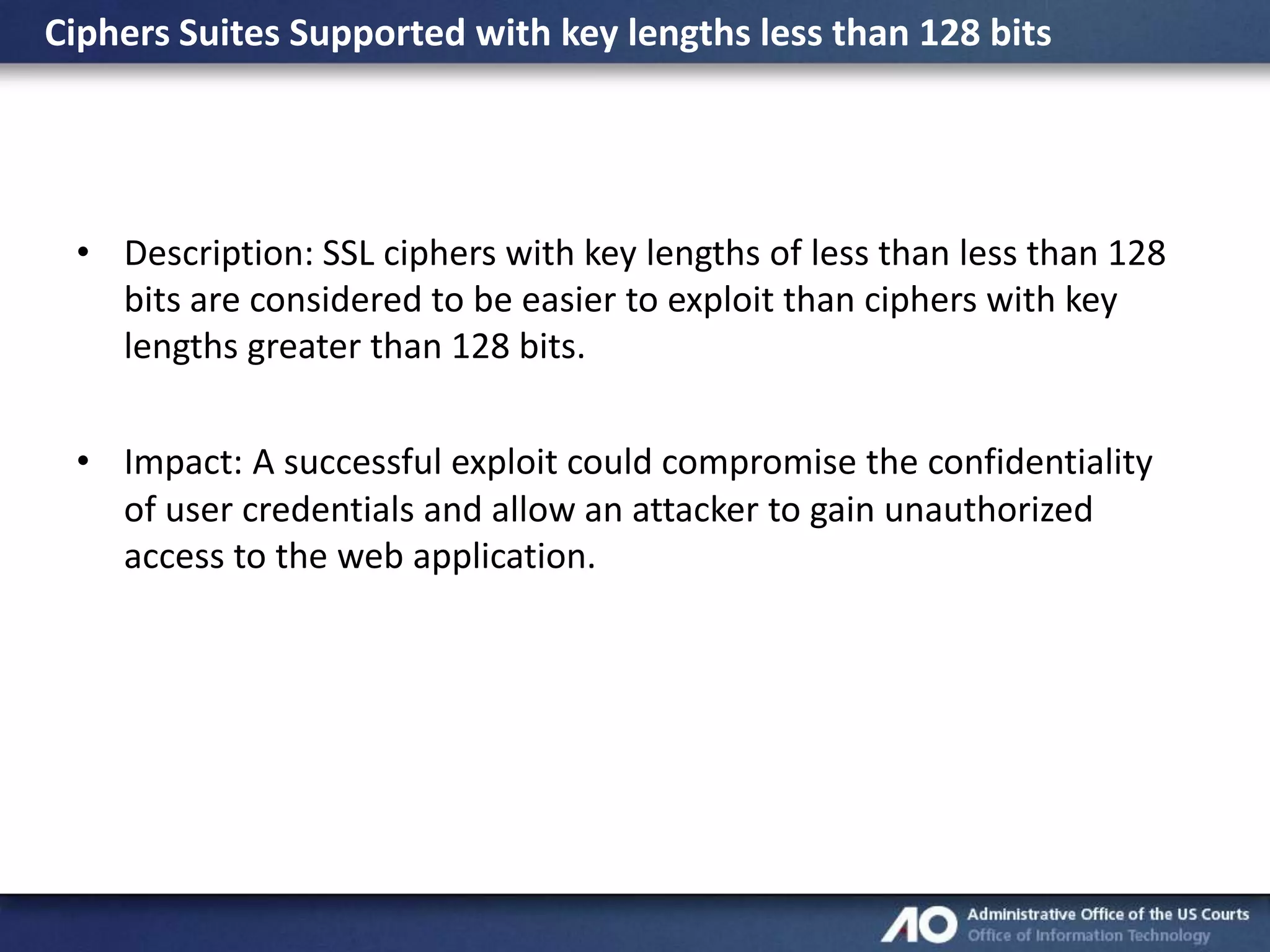 Ciphers Suites Supported with key lengths less than 128 bits

• Description: SSL ciphers with key lengths of less than less than 128
bits are considered to be easier to exploit than ciphers with key
lengths greater than 128 bits.
• Impact: A successful exploit could compromise the confidentiality
of user credentials and allow an attacker to gain unauthorized
access to the web application.

 
