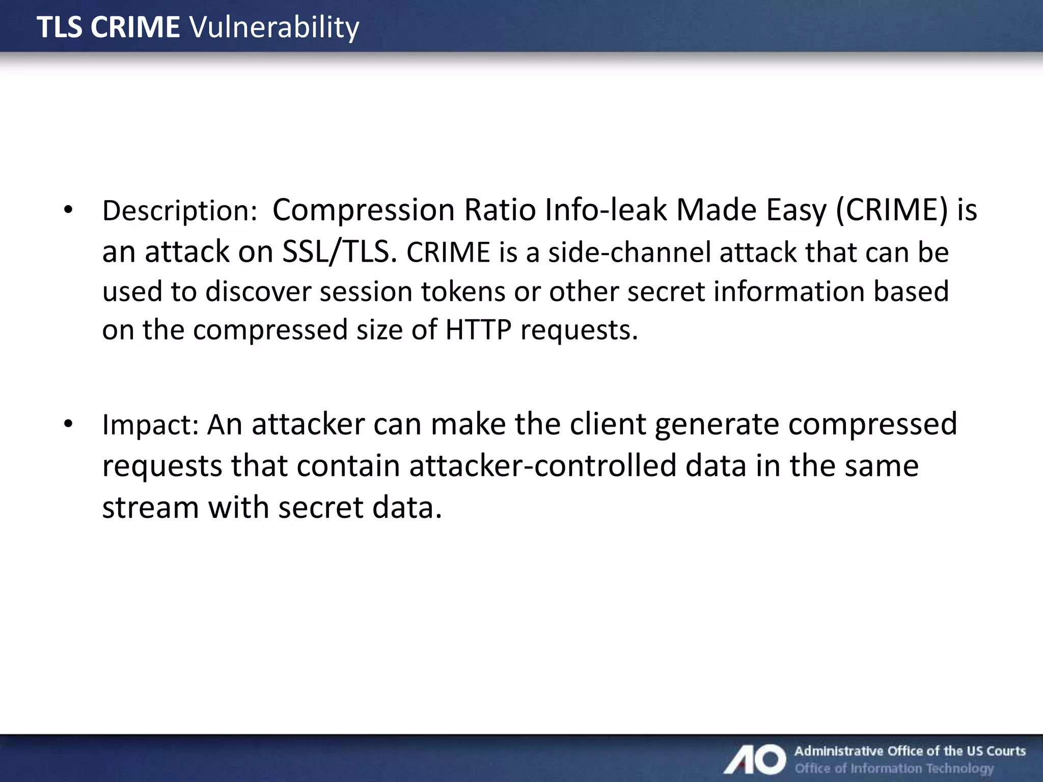 TLS CRIME Vulnerability

• Description: Compression Ratio Info-leak Made Easy (CRIME) is
an attack on SSL/TLS. CRIME is a side-channel attack that can be
used to discover session tokens or other secret information based
on the compressed size of HTTP requests.
• Impact: An attacker can make the client generate compressed

requests that contain attacker-controlled data in the same
stream with secret data.

 