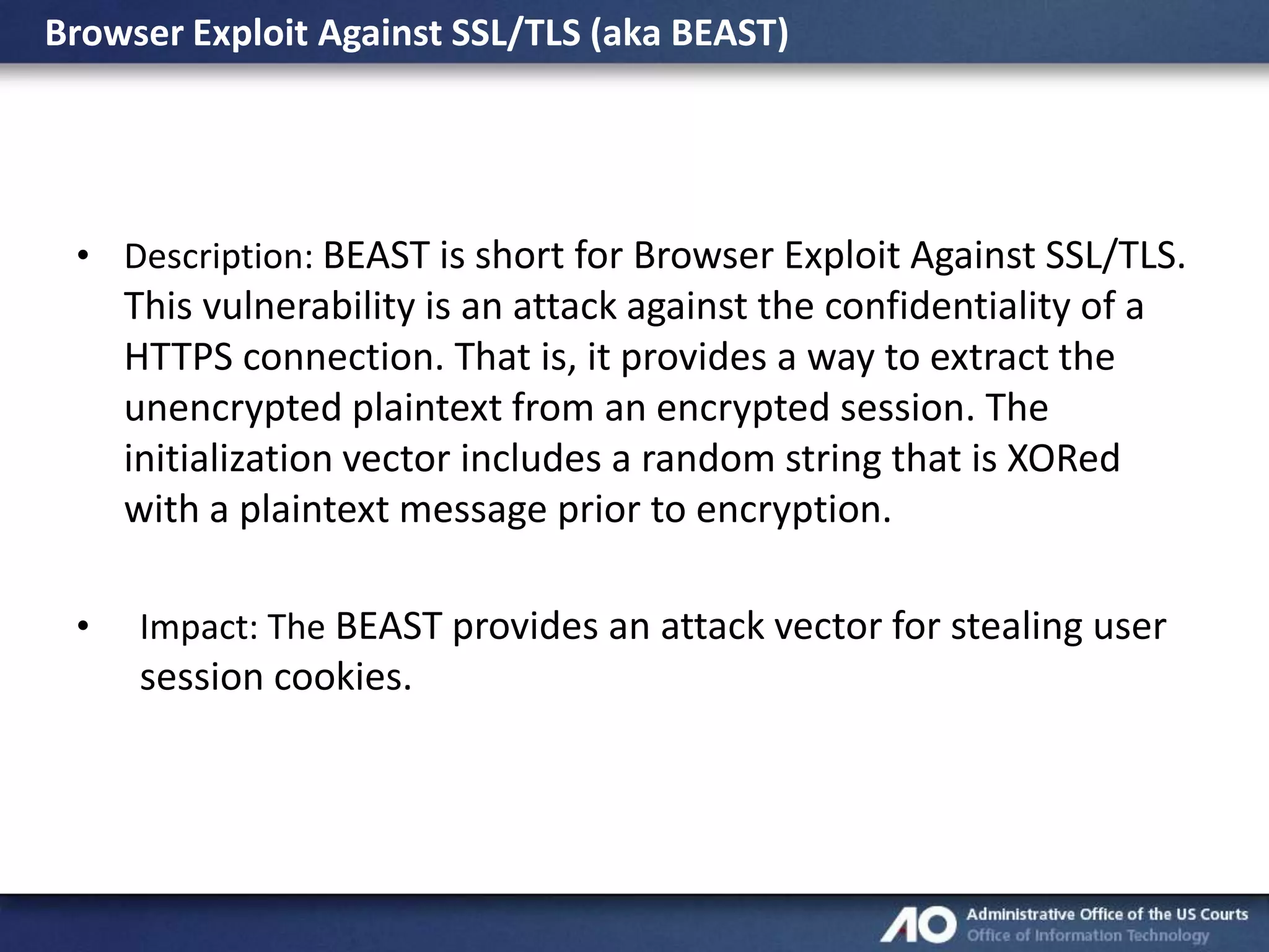 Browser Exploit Against SSL/TLS (aka BEAST)

• Description: BEAST is short for Browser Exploit Against SSL/TLS.

This vulnerability is an attack against the confidentiality of a
HTTPS connection. That is, it provides a way to extract the
unencrypted plaintext from an encrypted session. The
initialization vector includes a random string that is XORed
with a plaintext message prior to encryption.
•

Impact: The BEAST provides an attack vector for stealing user

session cookies.

 