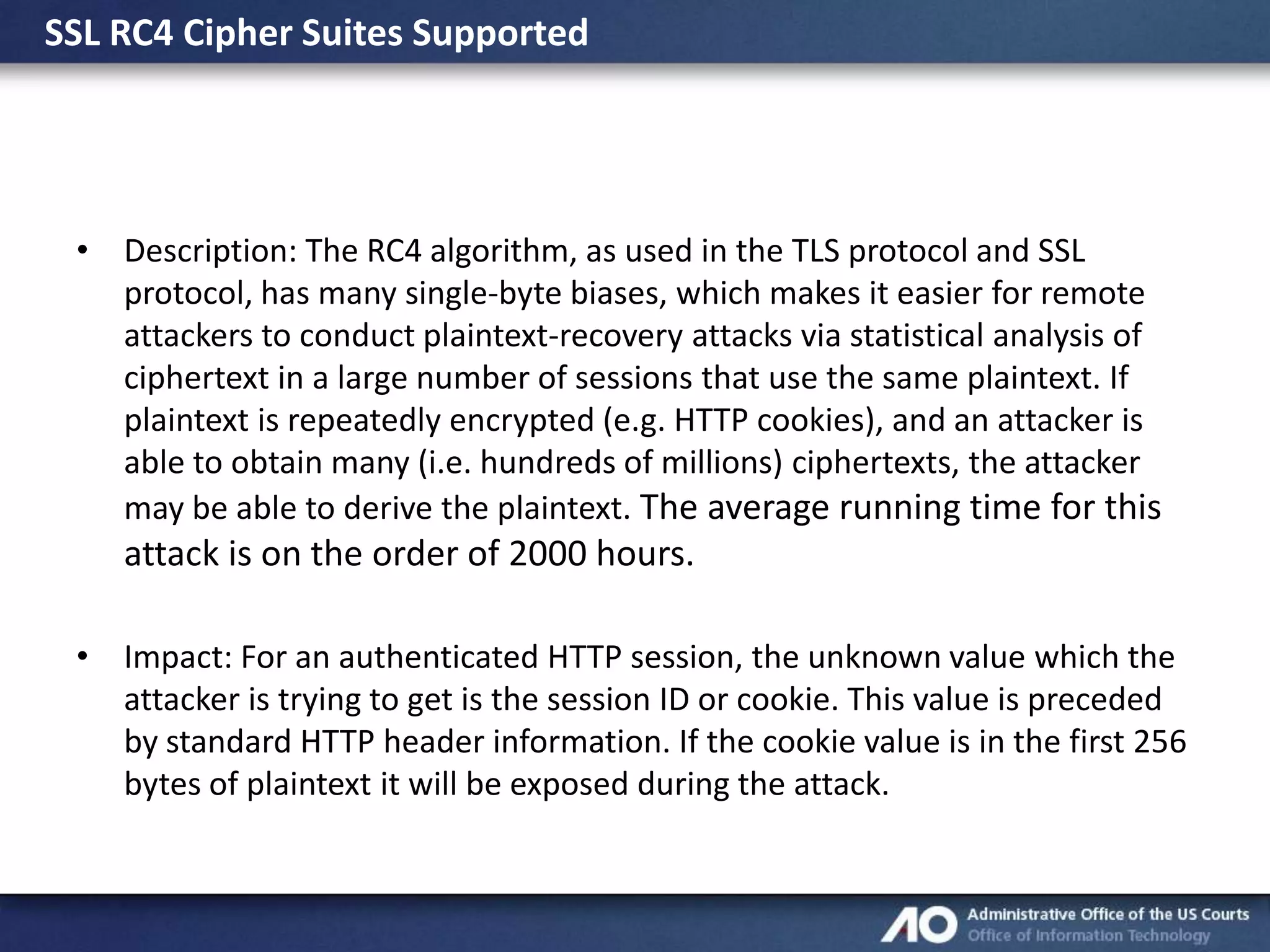 SSL RC4 Cipher Suites Supported

• Description: The RC4 algorithm, as used in the TLS protocol and SSL
protocol, has many single-byte biases, which makes it easier for remote
attackers to conduct plaintext-recovery attacks via statistical analysis of
ciphertext in a large number of sessions that use the same plaintext. If
plaintext is repeatedly encrypted (e.g. HTTP cookies), and an attacker is
able to obtain many (i.e. hundreds of millions) ciphertexts, the attacker
may be able to derive the plaintext. The average running time for this

attack is on the order of 2000 hours.
• Impact: For an authenticated HTTP session, the unknown value which the
attacker is trying to get is the session ID or cookie. This value is preceded
by standard HTTP header information. If the cookie value is in the first 256
bytes of plaintext it will be exposed during the attack.

 