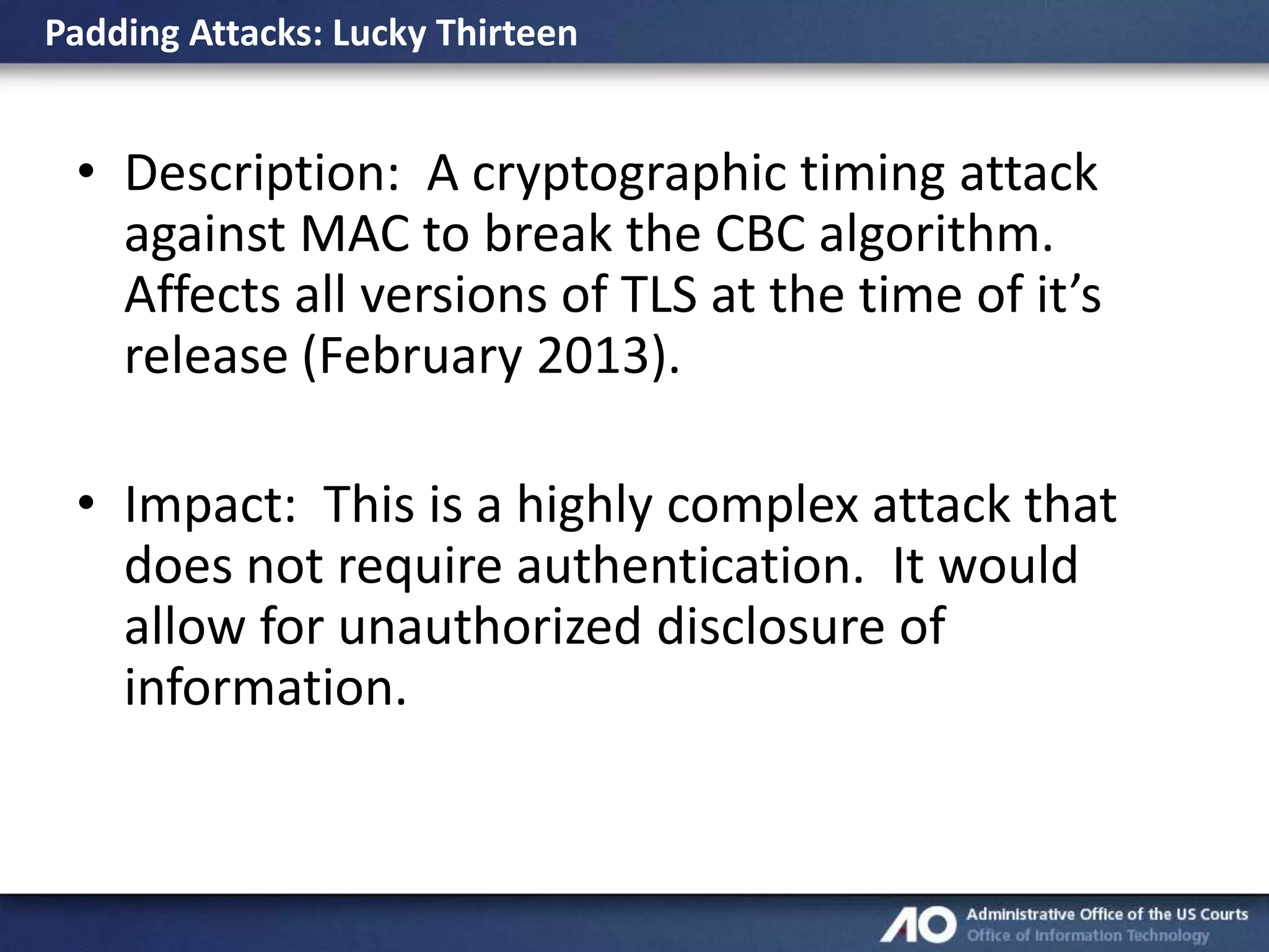 Padding Attacks: Lucky Thirteen

• Description: A cryptographic timing attack
against MAC to break the CBC algorithm.
Affects all versions of TLS at the time of it’s
release (February 2013).
• Impact: This is a highly complex attack that
does not require authentication. It would
allow for unauthorized disclosure of
information.

 