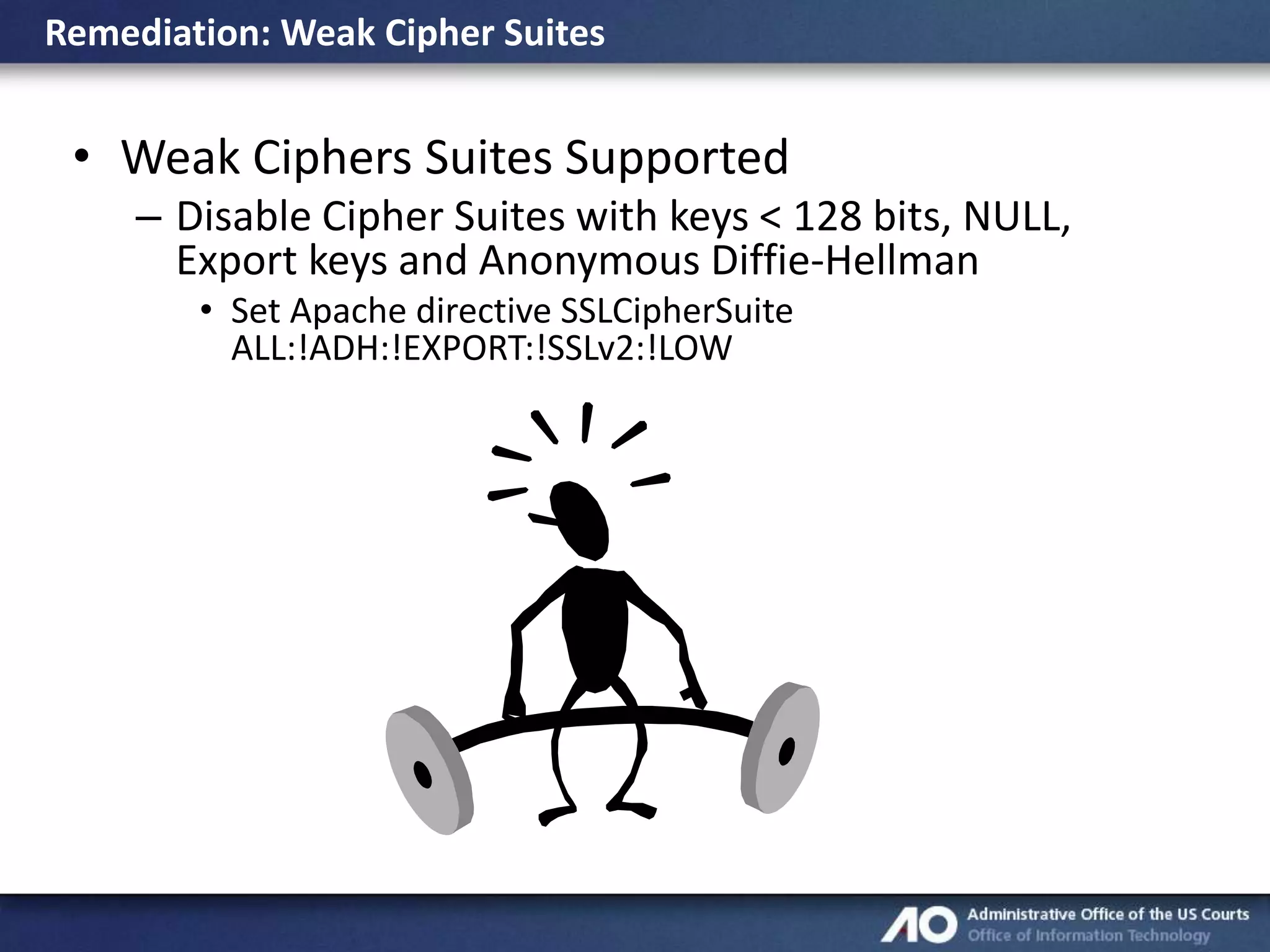 Remediation: Weak Cipher Suites

• Weak Ciphers Suites Supported
– Disable Cipher Suites with keys < 128 bits, NULL,
Export keys and Anonymous Diffie-Hellman
• Set Apache directive SSLCipherSuite
ALL:!ADH:!EXPORT:!SSLv2:!LOW

 