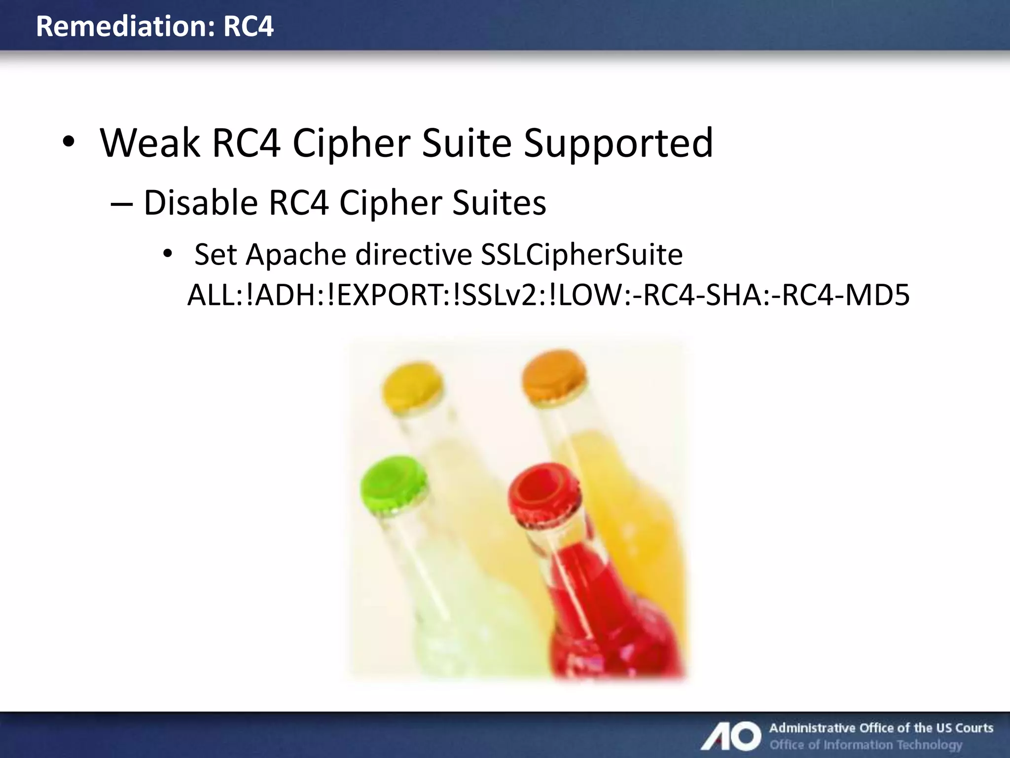 Remediation: RC4

• Weak RC4 Cipher Suite Supported
– Disable RC4 Cipher Suites
• Set Apache directive SSLCipherSuite
ALL:!ADH:!EXPORT:!SSLv2:!LOW:-RC4-SHA:-RC4-MD5

 