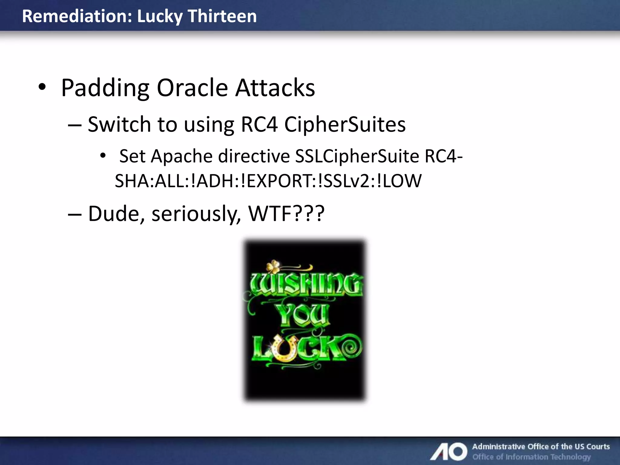 Remediation: Lucky Thirteen

• Padding Oracle Attacks
– Switch to using RC4 CipherSuites
• Set Apache directive SSLCipherSuite RC4SHA:ALL:!ADH:!EXPORT:!SSLv2:!LOW

– Dude, seriously, WTF???

 