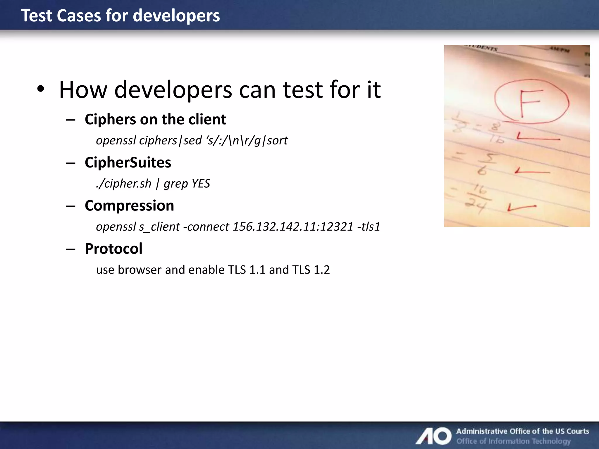 Test Cases for developers

• How developers can test for it
– Ciphers on the client
openssl ciphers|sed ‘s/:/nr/g|sort

– CipherSuites
./cipher.sh | grep YES

– Compression
openssl s_client -connect 156.132.142.11:12321 -tls1

– Protocol
use browser and enable TLS 1.1 and TLS 1.2

 