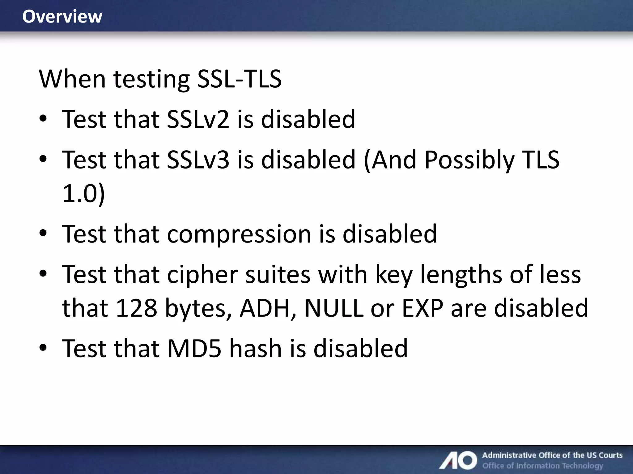 Overview

When testing SSL-TLS
• Test that SSLv2 is disabled
• Test that SSLv3 is disabled (And Possibly TLS
1.0)
• Test that compression is disabled
• Test that cipher suites with key lengths of less
that 128 bytes, ADH, NULL or EXP are disabled
• Test that MD5 hash is disabled

 