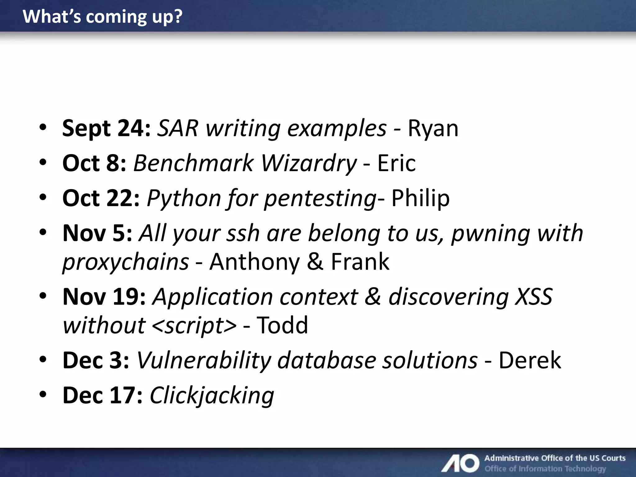 What’s coming up?

•
•
•
•

Sept 24: SAR writing examples - Ryan
Oct 8: Benchmark Wizardry - Eric
Oct 22: Python for pentesting- Philip
Nov 5: All your ssh are belong to us, pwning with
proxychains - Anthony & Frank
• Nov 19: Application context & discovering XSS
without <script> - Todd
• Dec 3: Vulnerability database solutions - Derek
• Dec 17: Clickjacking

 
