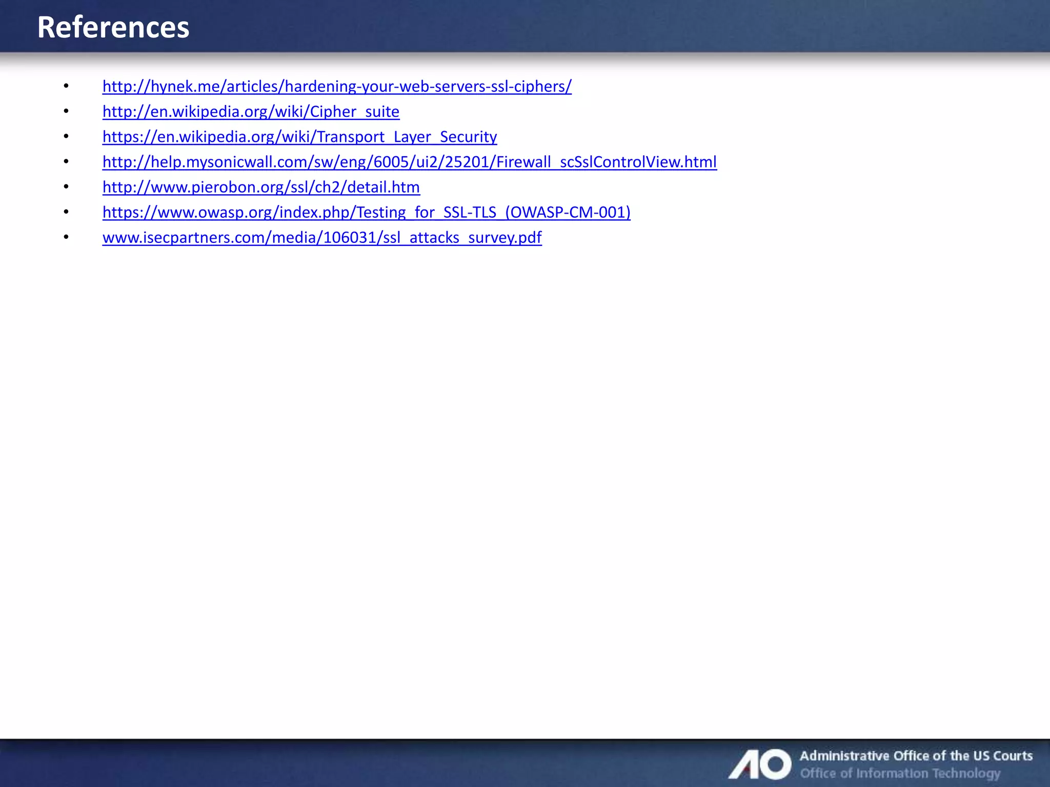 References
•
•
•
•
•
•
•

http://hynek.me/articles/hardening-your-web-servers-ssl-ciphers/
http://en.wikipedia.org/wiki/Cipher_suite
https://en.wikipedia.org/wiki/Transport_Layer_Security
http://help.mysonicwall.com/sw/eng/6005/ui2/25201/Firewall_scSslControlView.html
http://www.pierobon.org/ssl/ch2/detail.htm
https://www.owasp.org/index.php/Testing_for_SSL-TLS_(OWASP-CM-001)
www.isecpartners.com/media/106031/ssl_attacks_survey.pdf

 