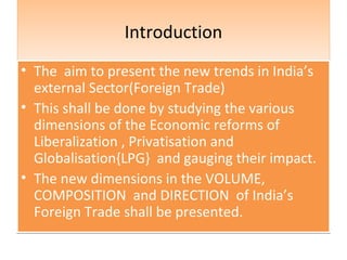 IntroductionIntroduction
• The aim to present the new trends in India’s
external Sector(Foreign Trade)
• This shall be done by studying the various
dimensions of the Economic reforms of
Liberalization , Privatisation and
Globalisation{LPG} and gauging their impact.
• The new dimensions in the VOLUME,
COMPOSITION and DIRECTION of India’s
Foreign Trade shall be presented.
• The aim to present the new trends in India’s
external Sector(Foreign Trade)
• This shall be done by studying the various
dimensions of the Economic reforms of
Liberalization , Privatisation and
Globalisation{LPG} and gauging their impact.
• The new dimensions in the VOLUME,
COMPOSITION and DIRECTION of India’s
Foreign Trade shall be presented.
 