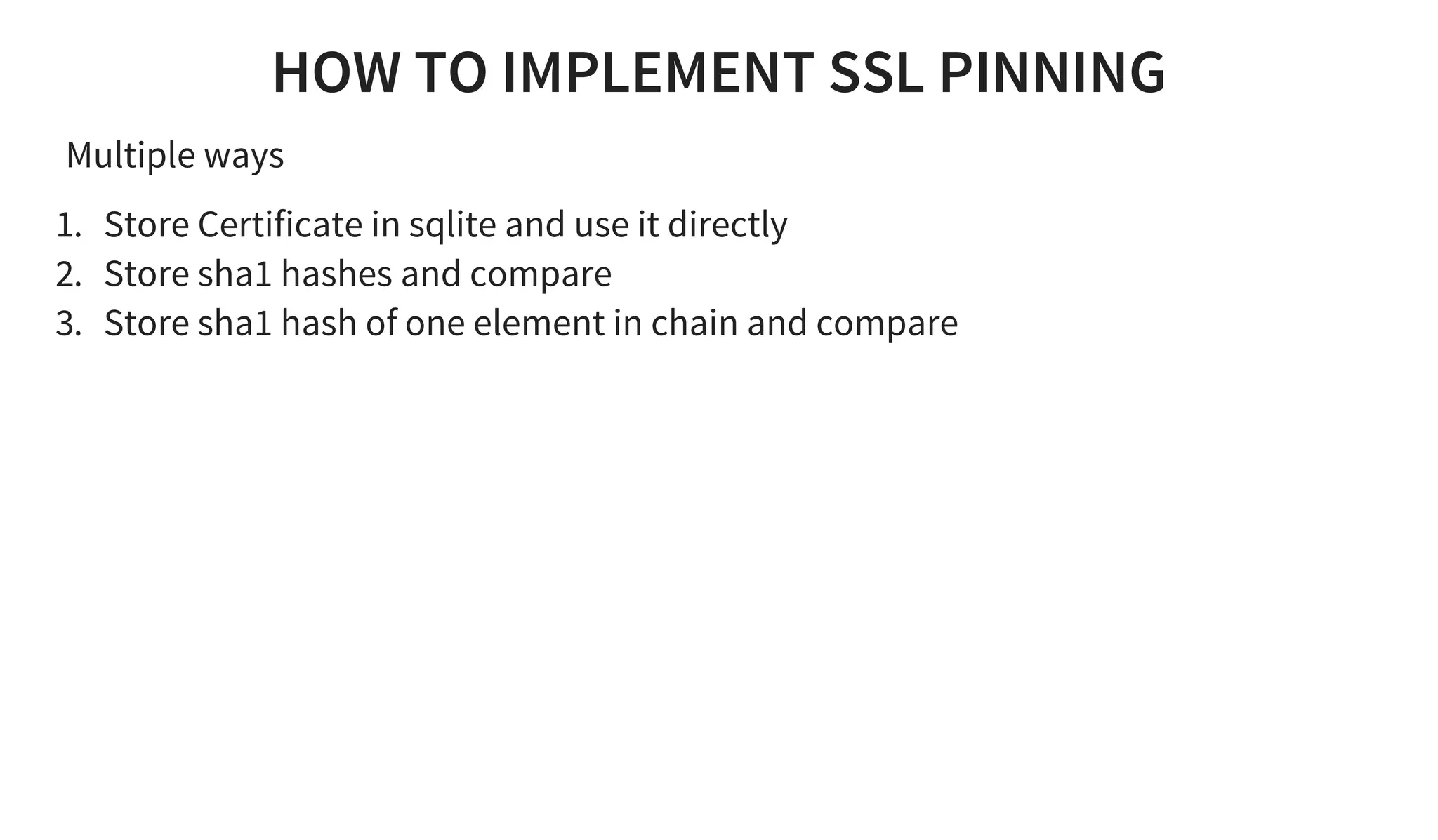 HOW TO IMPLEMENT SSL PINNING
Multiple ways
1. Store Certificate in sqlite and use it directly
2. Store sha1 hashes and compare
3. Store sha1 hash of one element in chain and compare
 