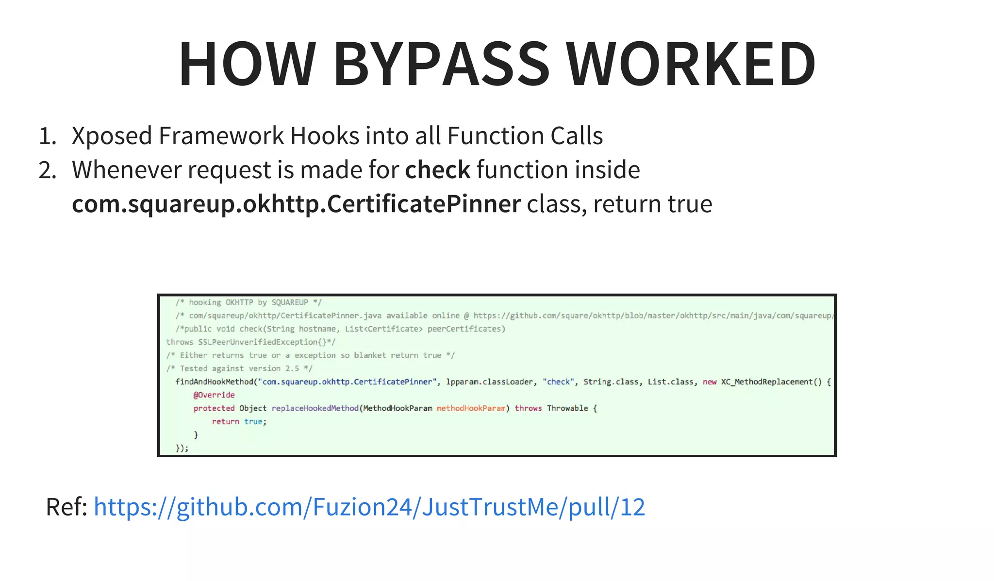 HOW BYPASS WORKED
1. Xposed Framework Hooks into all Function Calls
2. Whenever request is made for check function inside
com.squareup.okhttp.CertificatePinner class, return true
 
Ref: https://github.com/Fuzion24/JustTrustMe/pull/12
 