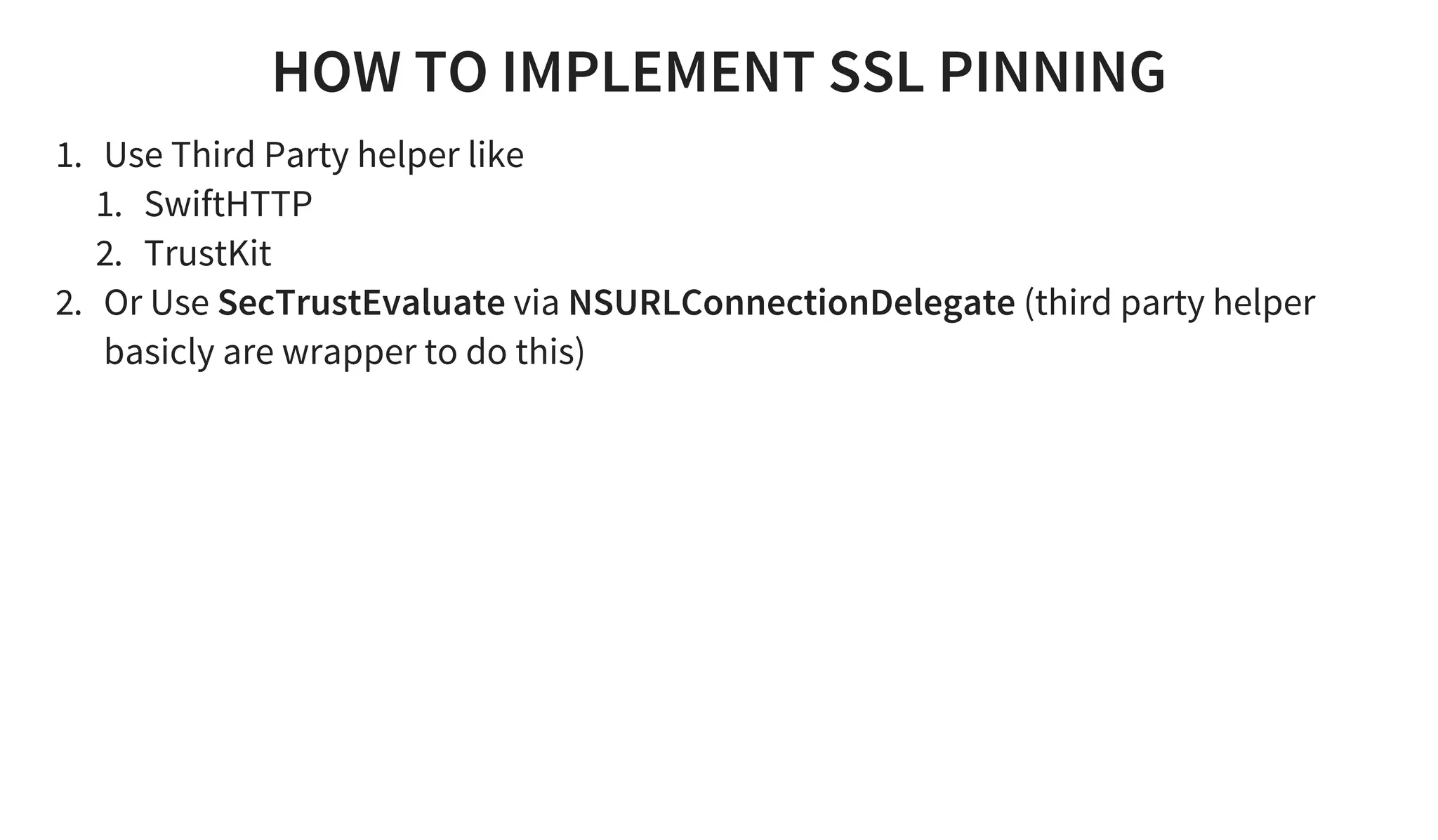 HOW TO IMPLEMENT SSL PINNING
1. Use Third Party helper like
1. SwiftHTTP
2. TrustKit
2. Or Use SecTrustEvaluate via NSURLConnectionDelegate (third party helper
basicly are wrapper to do this)
 