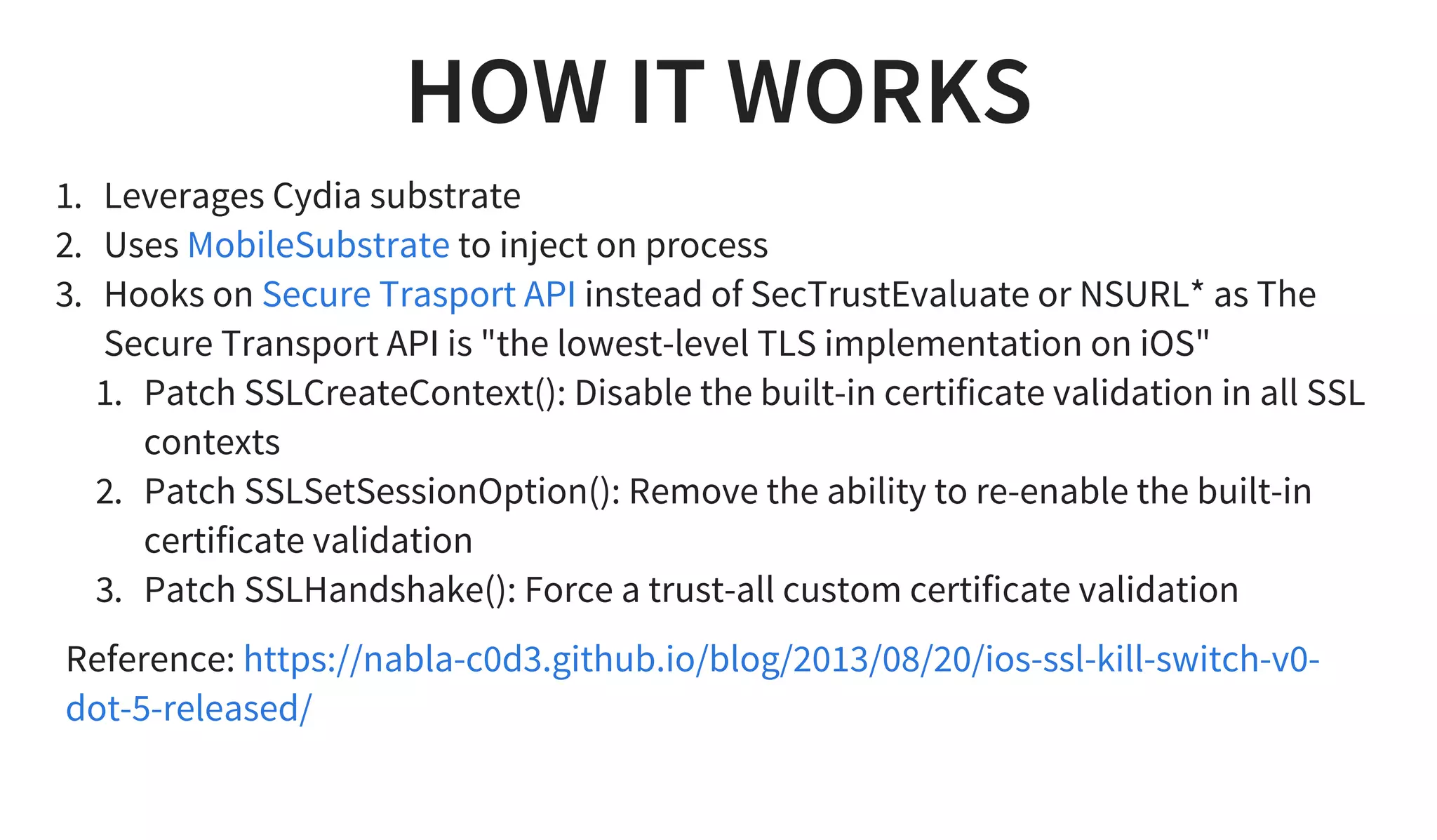 HOW IT WORKS
1. Leverages Cydia substrate
2. Uses to inject on process
3. Hooks on instead of SecTrustEvaluate or NSURL* as The
Secure Transport API is "the lowest-level TLS implementation on iOS"
1. Patch SSLCreateContext(): Disable the built-in certificate validation in all SSL
contexts
2. Patch SSLSetSessionOption(): Remove the ability to re-enable the built-in
certificate validation
3. Patch SSLHandshake(): Force a trust-all custom certificate validation
MobileSubstrate
Secure Trasport API
Reference: https://nabla-c0d3.github.io/blog/2013/08/20/ios-ssl-kill-switch-v0-
dot-5-released/
 