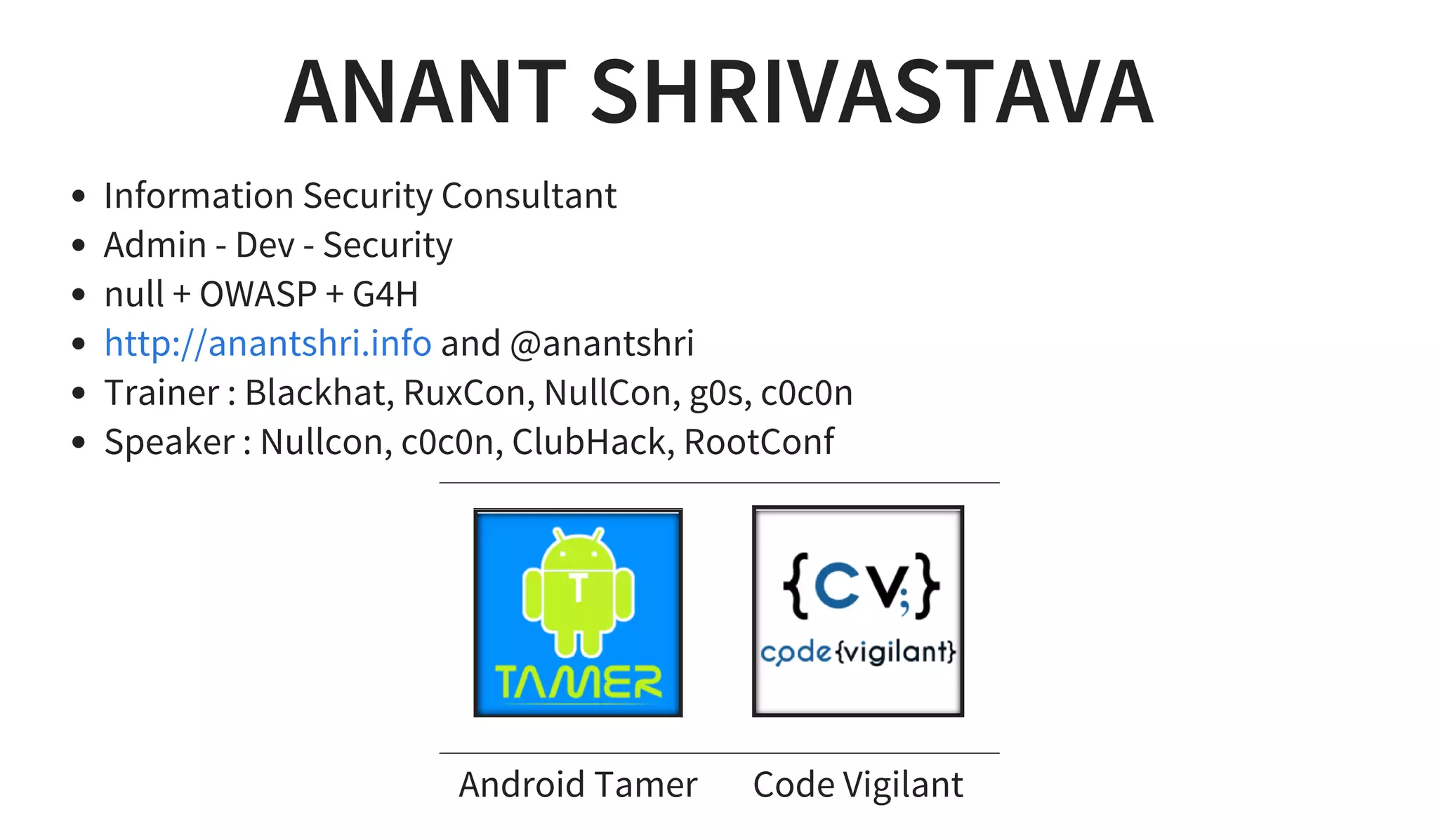 ANANT SHRIVASTAVA
Information Security Consultant
Admin - Dev - Security
null + OWASP + G4H
and @anantshri
Trainer : Blackhat, RuxCon, NullCon, g0s, c0c0n
Speaker : Nullcon, c0c0n, ClubHack, RootConf
http://anantshri.info
       
Android Tamer Code Vigilant
 