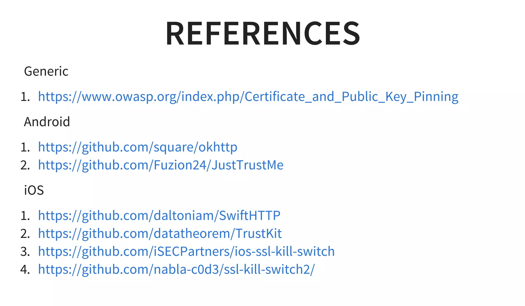 REFERENCES
Generic
1. https://www.owasp.org/index.php/Certificate_and_Public_Key_Pinning
Android
1.
2.
https://github.com/square/okhttp
https://github.com/Fuzion24/JustTrustMe
iOS
1.
2.
3.
4.
https://github.com/daltoniam/SwiftHTTP
https://github.com/datatheorem/TrustKit
https://github.com/iSECPartners/ios-ssl-kill-switch
https://github.com/nabla-c0d3/ssl-kill-switch2/
 