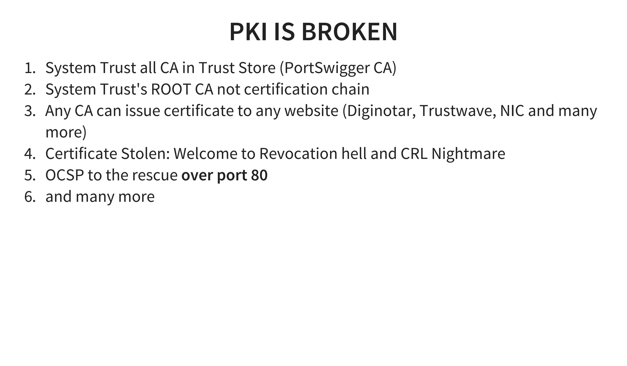 PKI IS BROKEN
1. System Trust all CA in Trust Store (PortSwigger CA)
2. System Trust's ROOT CA not certification chain
3. Any CA can issue certificate to any website (Diginotar, Trustwave, NIC and many
more)
4. Certificate Stolen: Welcome to Revocation hell and CRL Nightmare
5. OCSP to the rescue over port 80
6. and many more
 