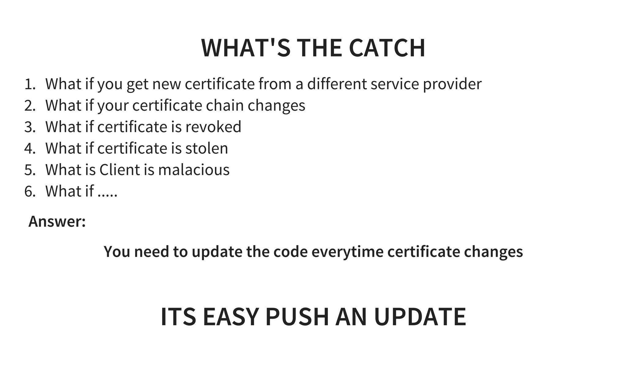 WHAT'S THE CATCH
1. What if you get new certificate from a different service provider
2. What if your certificate chain changes
3. What if certificate is revoked
4. What if certificate is stolen
5. What is Client is malacious
6. What if .....
Answer:  
You need to update the code everytime certificate changes
 
ITS EASY PUSH AN UPDATE
 