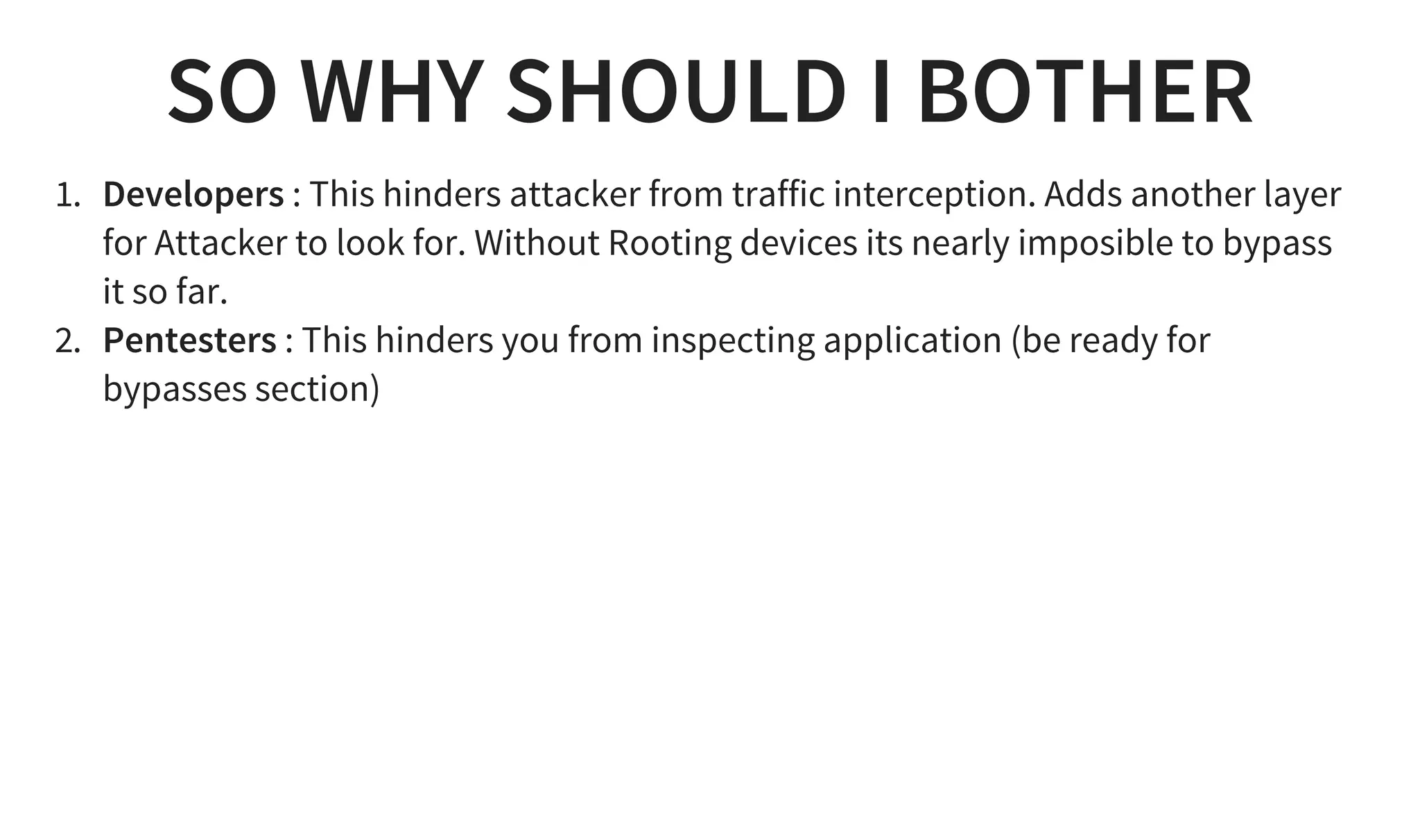 SO WHY SHOULD I BOTHER
1. Developers : This hinders attacker from traffic interception. Adds another layer
for Attacker to look for. Without Rooting devices its nearly imposible to bypass
it so far.
2. Pentesters : This hinders you from inspecting application (be ready for
bypasses section)
 