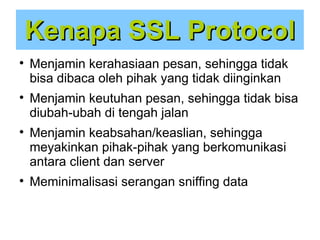 Kenapa SSL Protocol








Menjamin kerahasiaan pesan, sehingga tidak
bisa dibaca oleh pihak yang tidak diinginkan
Menjamin keutuhan pesan, sehingga tidak bisa
diubah-ubah di tengah jalan
Menjamin keabsahan/keaslian, sehingga
meyakinkan pihak-pihak yang berkomunikasi
antara client dan server
Meminimalisasi serangan sniffing data

 