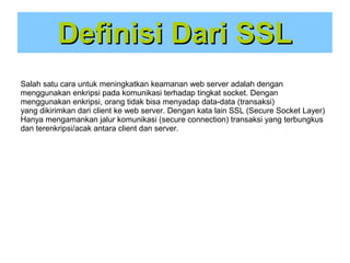 Definisi Dari SSL
Salah satu cara untuk meningkatkan keamanan web server adalah dengan
menggunakan enkripsi pada komunikasi terhadap tingkat socket. Dengan
menggunakan enkripsi, orang tidak bisa menyadap data-data (transaksi)
yang dikirimkan dari client ke web server. Dengan kata lain SSL (Secure Socket Layer)
Hanya mengamankan jalur komunikasi (secure connection) transaksi yang terbungkus
dan terenkripsi/acak antara client dan server.

 