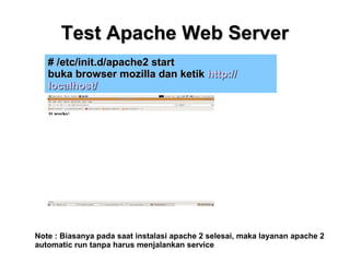 Test Apache Web Server
# /etc/init.d/apache2 start
buka browser mozilla dan ketik http://
localhost/

Note : Biasanya pada saat instalasi apache 2 selesai, maka layanan apache 2
automatic run tanpa harus menjalankan service

 