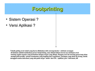 Footprinting


Sistem Operasi ?



Versi Aplikasi ?

Teknik paling awal sekali yang harus dilakukan oleh seorang hacker sebelum serangan
di lakukan adalah melakukan proses footprinting, atau dalam bahasa keren-nya intelejen awal
tentang segala sesuatu yang berkaitan dengan target yang dituju. Dengan cara ini seorang penyerang akan
memperoleh profile / postur keamanan yang lengkap dari organisasi / jaringan yang akan di serang, untuk
menggali semua informasi yang ada pada target mulai dari OS , Aplikasi, port informasi, dll

 