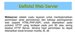 Definisi Web Server
Webserver adalah suatu layanan untuk menterjemahkan
permintaan serta permohonan dari bahasa pemrograman
web (seperti HTML,PHP,ASP) untuk ditampilkan pada
protokol HTTP yang terdapat pada port 80 atau sering
disebut HTTP Server, dimana hasil permintaan itu dapat
ditampilkan lewat browser mozilla, IE, dll.

 