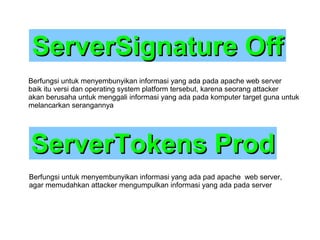 ServerSignature Off
Berfungsi untuk menyembunyikan informasi yang ada pada apache web server
baik itu versi dan operating system platform tersebut, karena seorang attacker
akan berusaha untuk menggali informasi yang ada pada komputer target guna untuk
melancarkan serangannya

ServerTokens Prod
Berfungsi untuk menyembunyikan informasi yang ada pad apache web server,
agar memudahkan attacker mengumpulkan informasi yang ada pada server

 