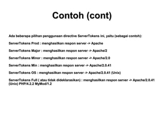 Contoh (cont)
Ada beberapa pilihan penggunaan directive ServerTokens ini, yaitu (sebagai contoh):
ServerTokens Prod : menghasilkan respon server -> Apache
ServerTokens Major : menghasilkan respon server -> Apache/2
ServerTokens Minor : menghasilkan respon server -> Apache/2.0
ServerTokens Min : menghasilkan respon server -> Apache/2.0.41
ServerTokens OS : menghasilkan respon server -> Apache/2.0.41 (Unix)
ServerTokens Full ( atau tidak dideklarasikan) : menghasilkan respon server -> Apache/2.0.41
(Unix) PHP/4.2.2 MyMod/1.2

 
