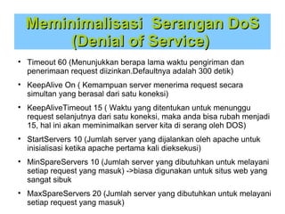 Meminimalisasi Serangan DoS
(Denial of Service)












Timeout 60 (Menunjukkan berapa lama waktu pengiriman dan
penerimaan request diizinkan.Defaultnya adalah 300 detik)
KeepAlive On ( Kemampuan server menerima request secara
simultan yang berasal dari satu koneksi)
KeepAliveTimeout 15 ( Waktu yang ditentukan untuk menunggu
request selanjutnya dari satu koneksi, maka anda bisa rubah menjadi
15, hal ini akan meminimalkan server kita di serang oleh DOS)
StartServers 10 (Jumlah server yang dijalankan oleh apache untuk
inisialisasi ketika apache pertama kali dieksekusi)
MinSpareServers 10 (Jumlah server yang dibutuhkan untuk melayani
setiap request yang masuk) ->biasa digunakan untuk situs web yang
sangat sibuk
MaxSpareServers 20 (Jumlah server yang dibutuhkan untuk melayani
setiap request yang masuk)

 