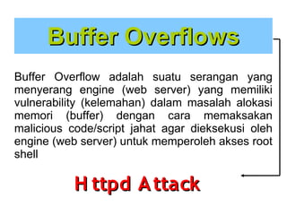 Buffer Overflows
Buffer Overflow adalah suatu serangan yang
menyerang engine (web server) yang memiliki
vulnerability (kelemahan) dalam masalah alokasi
memori (buffer) dengan cara memaksakan
malicious code/script jahat agar dieksekusi oleh
engine (web server) untuk memperoleh akses root
shell

H ttpd A ttack

 