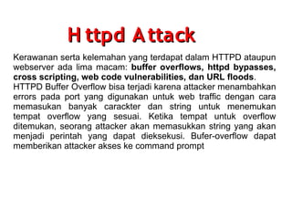 H ttpd A ttack
Kerawanan serta kelemahan yang terdapat dalam HTTPD ataupun
webserver ada lima macam: buffer overflows, httpd bypasses,
cross scripting, web code vulnerabilities, dan URL floods.
HTTPD Buffer Overflow bisa terjadi karena attacker menambahkan
errors pada port yang digunakan untuk web traffic dengan cara
memasukan banyak carackter dan string untuk menemukan
tempat overflow yang sesuai. Ketika tempat untuk overflow
ditemukan, seorang attacker akan memasukkan string yang akan
menjadi perintah yang dapat dieksekusi. Bufer-overflow dapat
memberikan attacker akses ke command prompt

 