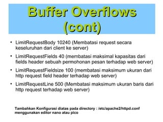 Buffer Overflows
(cont)








LimitRequestBody 10240 (Membatasi request secara
keseluruhan dari client ke server)
LimitRequestFields 40 (membatasi maksimal kapasitas dari
fields header sebuah permohonan pesan terhadap web server)
LimitRequestFieldsize 100 (membatasi maksimum ukuran dari
http request field header terhadap web server)
LimitRequestLine 500 (Membatasi maksimum ukuran baris dari
http request terhadap web server)

Tambahkan Konfigurasi diatas pada directory : /etc/apache2/httpd.conf
menggunakan editor nano atau pico

 