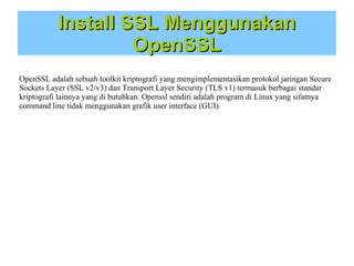Install SSL Menggunakan
OpenSSL
OpenSSL adalah sebuah toolkit kriptografi yang mengimplementasikan protokol jaringan Secure
Sockets Layer (SSL v2/v3) dan Transport Layer Security (TLS v1) termasuk berbagai standar
kriptografi lainnya yang di butuhkan. Openssl sendiri adalah program di Linux yang sifatnya
command line tidak menggunakan grafik user interface (GUI).

 
