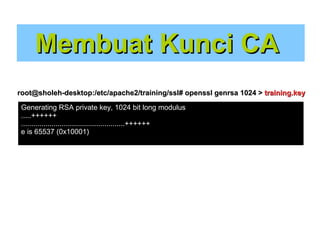 Membuat Kunci CA
root@sholeh-desktop:/etc/apache2/training/ssl# openssl genrsa 1024 > training.key
Generating RSA private key, 1024 bit long modulus
.....++++++
...................................................++++++
e is 65537 (0x10001)

 