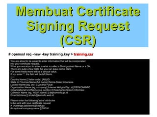 Membuat Certificate
Signing Request
(CSR)
# openssl req -new -key training.key > training.csr
You are about to be asked to enter information that will be incorporated
into your certificate request.
What you are about to enter is what is called a Distinguished Name or a DN.
There are quite a few fields but you can leave some blank
For some fields there will be a default value,
If you enter '.', the field will be left blank.
----Country Name (2 letter code) [AU]:ID
State or Province Name (full name) [Some-State]:Indonesia
Locality Name (eg, city) []:Jakarta Pusat
Organization Name (eg, company) [Internet Widgits Pty Ltd]:DEPKOMINFO
Organizational Unit Name (eg, section) []:Keamanan Sistem Informasi
Common Name (eg, YOUR name) []:depkominfo.go.id
Email Address []:sholeh@kamsifo.web.id
Please enter the following 'extra' attributes
to be sent with your certificate request
A challenge password []:ketikaja
An optional company name []:SIPLK

 