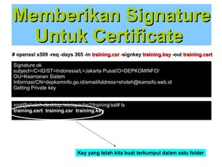 Memberikan Signature
Untuk Certificate
# openssl x509 -req -days 365 -in training.csr -signkey training.key -out training.cert
Signature ok
subject=/C=ID/ST=Indonesia/L=Jakarta Pusat/O=DEPKOMINFO/
OU=Keamanan Sistem
Informasi/CN=depkominfo.go.id/emailAddress=sholeh@kamsifo.web.id
Getting Private key
root@sholeh-desktop:/etc/apache2/training/ssl# ls
training.cert training.csr training.key

Key yang telah kita buat terkumpul dalam satu folder

 