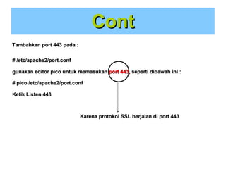 Cont
Tambahkan port 443 pada :
# /etc/apache2/port.conf
gunakan editor pico untuk memasukan port 443, seperti dibawah ini :
# pico /etc/apache2/port.conf
Ketik Listen 443

Karena protokol SSL berjalan di port 443

 