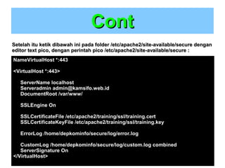 Cont
Setelah itu ketik dibawah ini pada folder /etc/apache2/site-available/secure dengan
editor text pico, dengan perintah pico /etc/apache2/site-available/secure :
NameVirtualHost *:443
<VirtualHost *:443>
ServerName localhost
Serveradmin admin@kamsifo.web.id
DocumentRoot /var/www/
SSLEngine On
SSLCertificateFile /etc/apache2/training/ssl/training.cert
SSLCertificateKeyFile /etc/apache2/training/ssl/training.key
ErrorLog /home/depkominfo/secure/log/error.log
CustomLog /home/depkominfo/secure/log/custom.log combined
ServerSignature On
</VirtualHost>

 