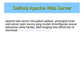 Definisi Apache Web Server
Apache web server merupakan aplikasi perangkat lunak
web server open source yang mudah di konfigurasi sesuai
kebutuhan serta handal, lebih lengkap bisa dilihat dan di
download : http://jakarta.apache.org/

 