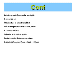 Cont
Untuk mengaktifkan modul ssl, ketik :
# a2enmod ssl
This module is already enabled!
Untuk mengaktifkan site secure, ketik :
# a2ensite secure
This site is already enabled!
Restart apache 2 dengan perintah :
# /etc/init.d/apache2 force-reload -> Enter

 