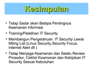 Kesimpulan







Tetap Sadar akan Betapa Pentingnya
Keamanan Informasi
Training/Pelatihan IT Security
Membangun Pengetahuan IT Security Lewat
Miling List (Linux Security,Security Focus,
Internet Alert dll )
Tetap Menjaga Keamanan dan Selalu Review
Prosedur, Ceklist Keamanan dan Kebijakan IT
Security Sesuai Kebutuhan

 