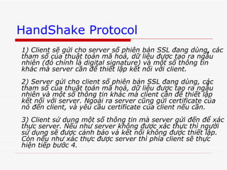 HandShake Protocol 1) Client sẽ gửi cho server số phiên bản SSL đang dùng, các tham số của thuật toán mã hoá, dữ liệu được tạo ra ngẫu nhiên (đó chính là digital signature) và một số thông tin khác mà server cần để thiết lập kết nối với client. 2) Server gửi cho client số phiên bản SSL đang dùng, các tham số của thuật toán mã hoá, dữ liệu được tạo ra ngẫu nhiên và một số thông tin khác mà client cần để thiết lập kết nối với server. Ngoài ra server cũng gửi certificate của nó đến client, và yêu cầu certificate của client nếu cần.  3) Client sử dụng một số thông tin mà server gửi đến để xác thực server. Nếu như server không được xác thực thì người sử dụng sẽ được cảnh báo và kết nối không được thiết lập. Còn nếu như xác thực được server thì phía client sẽ thực hiện tiếp bước 4.  