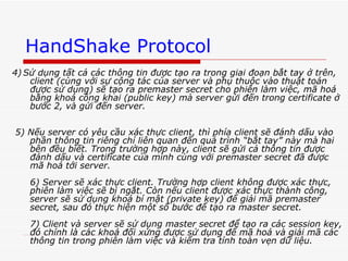 HandShake Protocol 4)   Sử dụng tất cả các thông tin được tạo ra trong giai đoạn bắt tay ở trên, client (cùng với sự cộng tác của server và phụ thuộc vào thuật toán được sử dụng) sẽ tạo ra premaster secret cho phiên làm việc, mã hoá bằng khoá công khai (public key) mà server gửi đến trong certificate ở bước 2, và gửi đến server.  5) Nếu server có yêu cầu xác thực client, thì phía client sẽ đánh dấu vào phần thông tin riêng chỉ liên quan đến quá trình “bắt tay” này mà hai bên đều biết. Trong trường hợp này, client sẽ gửi cả thông tin được đánh dấu và certificate của mình cùng với premaster secret đã được mã hoá tới server.  6) Server sẽ xác thực client. Trường hợp client không được xác thực, phiên làm việc sẽ bị ngắt. Còn nếu client được xác thực thành công, server sẽ sử dụng khoá bí mật (private key) để giải mã premaster secret, sau đó thực hiện một số bước để tạo ra master secret.  7) Client và server sẽ sử dụng master secret để tạo ra các session key, đó chính là các khoá đối xứng được sử dụng để mã hoá và giải mã các thông tin trong phiên làm việc và kiểm tra tính toàn vẹn dữ liệu.  
