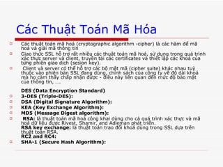 Các Thuật Toán Mã Hóa Các thuật toán mã hoá (cryptographic algorithm -cipher) là các hàm để mã hoá và giải mã thông tin  Giao thức SSL hỗ trợ rất nhiều các thuật toán mã hoá, sử dụng trong quá trình xác thực server và client, truyền tải các certificates và thiết lập các khoá của từng phiên giao dịch (sesion key).  Client và server có thể hỗ trợ các bộ mật mã (cipher suite) khác nhau tuỳ thuộc vào phiên bản SSL đang dùng, chính sách của công ty về độ dài khoá mà họ cảm thấy chấp nhận được - điều này liên quan đến mức độ bảo mật của thông tin, …. DES (Data Encryption Standard)   3-DES (Triple-DES):   DSA (Digital Signature Algorithm):   KEA (Key Exchange Algorithm):   MD5 (Message Digest algorithm):   RSA:  là thuật toán mã hoá công khai dùng cho cả quá trình xác thực và mã hoá dữ liệu được Rivest, Shamir, and Adleman phát triển.  RSA key exchange:  là thuật toán trao đổi khoá dùng trong SSL dựa trên thuật toán RSA.  RC2 and RC4:   SHA-1 (Secure Hash Algorithm):   