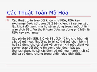 Các Thuật Toán Mã Hóa Các thuật toán trao đổi khoá như KEA, RSA key exchange được sử dụng để 2 bên client và server xác lập khoá đối xứng mà họ sẽ sử dụng trong suốt phiên giao dịch SSL. Và thuật toán được sử dụng phổ biến là RSA key exchange. Các phiên bản SSL 2.0 và SSL 3.0 hỗ trợ cho hầu hết các bộ mã hoá. Người quản trị có thể tuỳ chọn bộ mã hoá sẽ dùng cho cả client và server. Khi một client và server trao đổi thông tin trong giai đoạn bắt tay (handshake), họ sẽ xác định bộ mã hoá mạnh nhất có thể và sử dụng chúng trong phiên giao dịch SSL.  