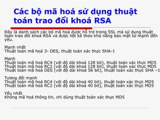 Các bộ mã hoá sử dụng thuật toán trao đổi khoá RSA Đây là danh sách các bộ mã hoá được hỗ trợ trong SSL mà sử dụng thuật toán trao đổi khoá RSA và được liệt kê theo khả năng bảo mật từ mạnh đến yếu.  Mạnh nhất  Thuật toán mã hoá 3- DES, thuật toán xác thực SHA-1  Mạnh  Thuật toán mã hoá RC4 (với độ dài khoá 128 bit), thuật toán xác thực MD5  Thuật toán mã hoá RC2 (với độ dài khoá 128 bit), thuật toán xác thực MD5  Thuật toán mã hoá DES (với độ dài khoá 56 bit), thuật toán xác thực SHA –1  Tương đối mạnh  Thuật toán mã hoá RC4 (với độ dài khoá 40 bit), thuật toán xác thực MD5  Thuật toán mã hoá RC2 (với độ dài khoá 40 bit), thuật toán xác thực MD5  Yếu nhất  Không mã hoá thông tin, chi dùng thuật toán xác thực MD5  