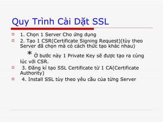 Quy Trình Cài Dặt SSL 1. Chọn 1 Server Cho ứng dụng 2. Tạo 1 CSR(Certificate Signing Request)(tùy theo Server đã chọn mà có cách thức tạo khác nhau) *  Ở bước này 1 Private Key sẽ được tạo ra cùng lúc với CSR. 3. Đăng kí tạo SSL Certificate từ 1 CA(Certificate Authority) 4. Install SSL tùy theo yêu cầu của từng Server 